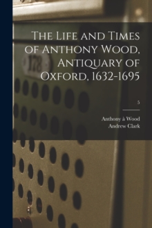 Image for The Life and Times of Anthony Wood, Antiquary of Oxford, 1632-1695; 5