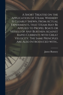 Image for A Short Treatise on the Application of Steam, Whereby is Clearly Shewn, From Actual Experiments, That Steam May Be Applied to Propel Boats or Vessels of Any Burthen Against Rapid Currents With Great V