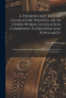 Image for A Thoroughly British Legislature Wanted, or, in Other Words, Legislation Combining Patriotism and Popularity [microform] : Seeing That British Public Opinion in the Government is Our Only Security ...