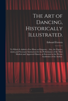 Image for The Art of Dancing, Historically Illustrated. : to Which is Added a Few Hints on Etiquette; Also, the Figures, Music, and Necessary Instruction for the Performance of the Most Modern and Approved Danc
