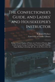 Image for The Confectioner's Guide, and Ladies' and Housekeeper's Instructor : Being a Grand Display of Pastry, in a Variety of Forms: Also Confectionary; Iceing, Candying, Preserving, Jelly-making, Sugar-boili