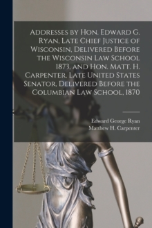 Image for Addresses by Hon. Edward G. Ryan, Late Chief Justice of Wisconsin, Delivered Before the Wisconsin Law School 1873, and Hon. Matt. H. Carpenter, Late United States Senator, Delivered Before the Columbi