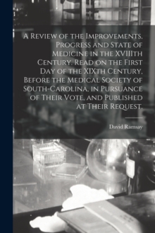 Image for A Review of the Improvements, Progress and State of Medicine in the XVIIIth Century. Read on the First Day of the XIXth Century, Before the Medical Society of South-Carolina, in Pursuance of Their Vot