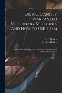 Image for Dr. A.C. Daniels' Warranted Veterinary Medicines and How to Use Them : the Causes, Symptoms, and Treatment of the Diseases for Which They Are Used