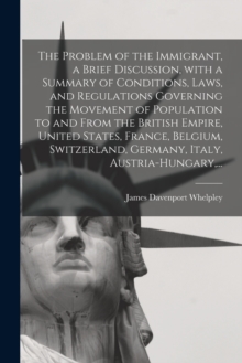 Image for The Problem of the Immigrant, a Brief Discussion, With a Summary of Conditions, Laws, and Regulations Governing the Movement of Population to and From the British Empire, United States, France, Belgiu