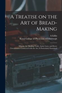 Image for A Treatise on the Art of Bread-making : Wherin, the Mealing Trade, Assize Laws, and Every Circumstance Connected With the Art, is Particularly Examined