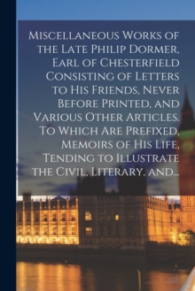 Image for Miscellaneous Works of the Late Philip Dormer, Earl of Chesterfield Consisting of Letters to His Friends, Never Before Printed, and Various Other Articles. To Which Are Prefixed, Memoirs of His Life, 