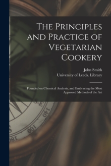 Image for The Principles and Practice of Vegetarian Cookery : Founded on Chemical Analysis, and Embracing the Most Approved Methods of the Art