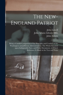 Image for The New-England Patriot : Being a Candid Comparison of the Principles and Conduct of the Washington and Jefferson Administrations. The Whole Founded Upon Indisputable Facts and Public Documents, to Wh