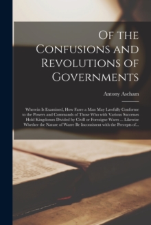 Of the Confusions and Revolutions of Governments: Wherein is Examined, How Farre a Man May Lawfully Conforme to the Powers and Commands of Those Who With Various Successes Hold Kingdomes Divided by Civill or Forraigne Warrs … Likewise Whether The…
