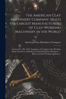Image for The American Clay Machinery Company, Much the Largest Manufacturers of Clay-working Machinery in the World : Catalog No. 100, 1918: Equippers of Complete Clay-working Plants, Dry-press, Stiff-mud and 