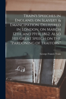 Image for Train's Speeches in England, on Slavery & Emancipation. Delivered in London, on March 12th, and 19th, 1862. Also His Great Speech on the "pardoning of Traitors."