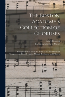 Image for The Boston Academy's Collection of Choruses : Being a Selection From the Works of the Most Eminent Composers, as Handel, Haydn, Mozart, Beethoven, and Others ..
