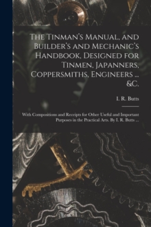 Image for The Tinman's Manual, and Builder's and Mechanic's Handbook, designed for Tinmen, Japanners, Coppersmiths, Engineers ... &c.; With Compositions and Receipts for Other Useful and Important Purposes in t