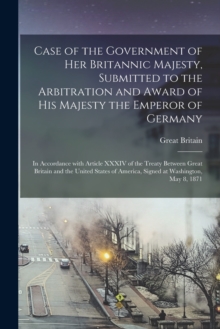 Image for Case of the Government of Her Britannic Majesty, Submitted to the Arbitration and Award of His Majesty the Emperor of Germany [microform] : in Accordance With Article XXXIV of the Treaty Between Great