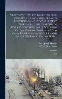 Image for A History of Wilkes-Barre, Luzerne County, Pennsylvania : From its First Beginnings to the Present Time, Including Chapters of Newly-discovered Early Wyoming Valley History, Together With Many Biograp