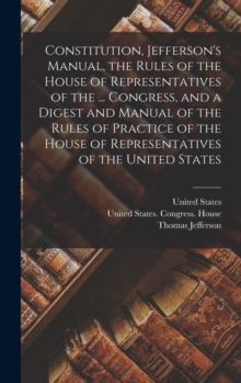 Image for Constitution, Jefferson's Manual, the Rules of the House of Representatives of the ... Congress, and a Digest and Manual of the Rules of Practice of the House of Representatives of the United States