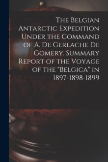 Belgian Antarctic Expedition Under the Command of A. de Gerlache de Gomery. Summary Report of the Voyage of the "Belgica" in 1897-1898-1899