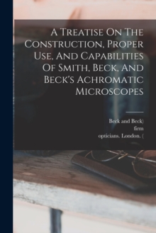 Image for A Treatise On The Construction, Proper Use, And Capabilities Of Smith, Beck, And Beck's Achromatic Microscopes