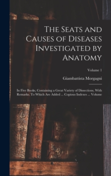 Image for The Seats and Causes of Diseases Investigated by Anatomy; in Five Books, Containing a Great Variety of Dissections, With Remarks. To Which are Added ... Copious Indexes ... Volume; Volume 1