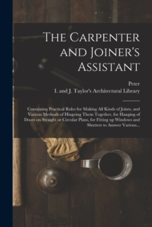 Image for The Carpenter and Joiner's Assistant : Containing Practical Rules for Making All Kinds of Joints, and Various Methods of Hingeing Them Together, for Hanging of Doors on Straight or Circular Plans, for