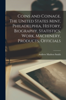 Image for Coins and Coinage. The United States Mint, Philadelphia, History, Biography, Statistics, Work, Machinery, Products, Officials