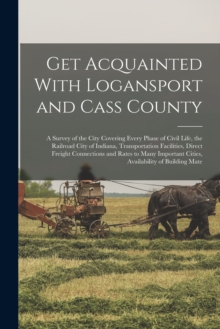 Image for Get Acquainted With Logansport and Cass County : A Survey of the City Covering Every Phase of Civil Life, the Railroad City of Indiana, Transportation Facilities, Direct Freight Connections and Rates 