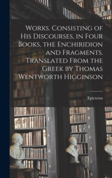 Image for Works. Consisting of his Discourses, in Four Books, the Enchiridion and Fragments. Translated From the Greek by Thomas Wentworth Higginson
