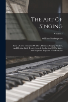 Image for The Art Of Singing : Based On The Principles Of The Old Italian Singing-masters, And Dealing With Breath-control, Production Of The Voice And Registers, Together With Exercises; Volume 3