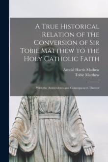 Image for A True Historical Relation of the Conversion of Sir Tobie Matthew to the Holy Catholic Faith; With the Antecedents and Consequences Thereof