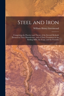 Image for Steel and Iron : Comprising the Practice and Theory of the Several Methods Pursued in Their Manufacture, and of Their Treatment in the Rolling Mills, the Forge, and the Foundry