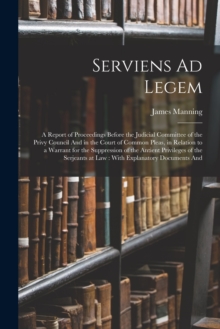 Image for Serviens Ad Legem : A Report of Proceedings Before the Judicial Committee of the Privy Council And in the Court of Common Pleas, in Relation to a Warrant for the Suppression of the Antient Privileges 