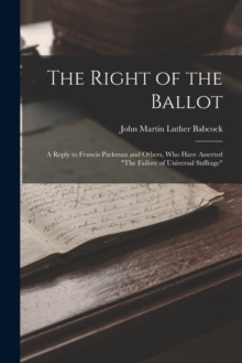 Image for The Right of the Ballot : A Reply to Francis Parkman and Others, Who Have Asserted "The Failure of Universal Suffrage"