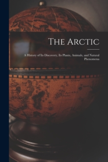 Image for The Arctic; a History of Its Discovery, Its Plants, Animals, and Natural Phenomena