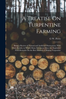 Image for A Treatise On Turpentine Farming : Being a Review of Natural and Artificial Obstructions, With Their Results, in Which Many Erroneous Ideas Are Exploded: With Remarks On the Best Method of Making Turp
