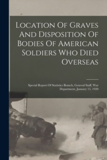Image for Location Of Graves And Disposition Of Bodies Of American Soldiers Who Died Overseas : Special Report Of Statistics Branch, General Staff, War Department, January 15, 1920