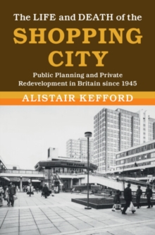 Image for Life and Death of the Shopping City: Public Planning and Private Redevelopment in Britain Since 1945