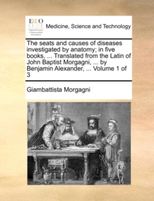 Image for The seats and causes of diseases investigated by anatomy; in five books, ... Translated from the Latin of John Baptist Morgagni, ... by Benjamin Alexander, ... Volume 1 of 3
