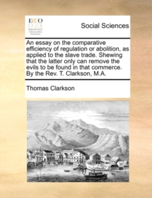 Image for An Essay on the Comparative Efficiency of Regulation or Abolition, as Applied to the Slave Trade. Shewing That the Latter Only Can Remove the Evils to Be Found in That Commerce. by the REV. T. Clarkso