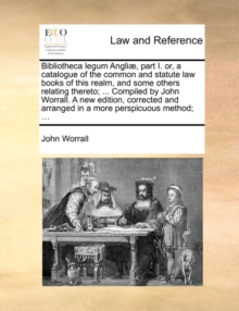 Image for Bibliotheca Legum Angli], Part I. Or, a Catalogue of the Common and Statute Law Books of This Realm, and Some Others Relating Thereto; ... Compiled by John Worrall. a New Edition, Corrected and Arrang
