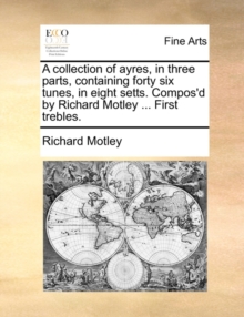 Image for A Collection of Ayres, in Three Parts, Containing Forty Six Tunes, in Eight Setts. Compos'd by Richard Motley ... First Trebles.
