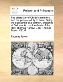 Image for The Character of Christ's Ministers, and the People's Duty to Them. Being the Substance of a Sermon, Preached at Oldham, &c. on the Death of the Rev. Thomas Hanby; ... by Thomas Taylor, V.D.M.