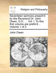 Image for Seventeen Sermons Preach'd by the Reverend Dr. John Owen, D.D. ... Vol. I. to This First Volume Are Prefix'd... Volume 1 of 2
