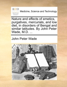 Image for Nature and effects of emetics, purgatives, mercurials, and low diet, in disorders of Bengal and similar latitudes. By John Peter Wade, M.D. ...