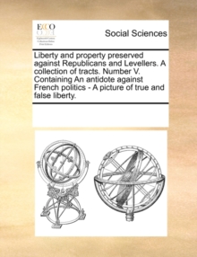Image for Liberty and Property Preserved Against Republicans and Levellers. a Collection of Tracts. Number V. Containing an Antidote Against French Politics - A Picture of True and False Liberty.