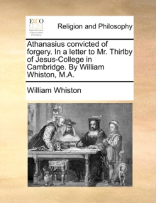 Image for Athanasius Convicted of Forgery. in a Letter to Mr. Thirlby of Jesus-College in Cambridge. by William Whiston, M.A.