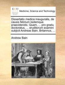 Image for Dissertatio medica inauguralis, de causis febrium iisdemque praecidendis. Quam, ... pro gradu doctoratus, ... eruditorum examini subjicit Andreas Bain