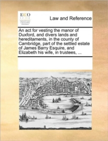 Image for An ACT for Vesting the Manor of Duxford, and Divers Lands and Hereditaments, in the County of Cambridge, Part of the Settled Estate of James Barry Esquire, and Elizabeth His Wife, in Trustees, ...