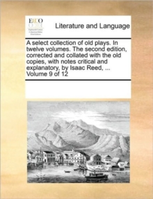 Image for A Select Collection of Old Plays. in Twelve Volumes. the Second Edition, Corrected and Collated with the Old Copies, with Notes Critical and Explanatory, by Isaac Reed, ... Volume 9 of 12