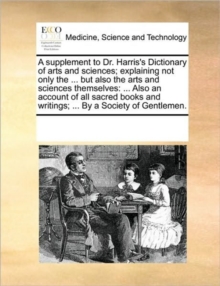Image for A supplement to Dr. Harris's Dictionary of arts and sciences; explaining not only the ... but also the arts and sciences themselves : ... Also an account of all sacred books and writings; ... By a Soc